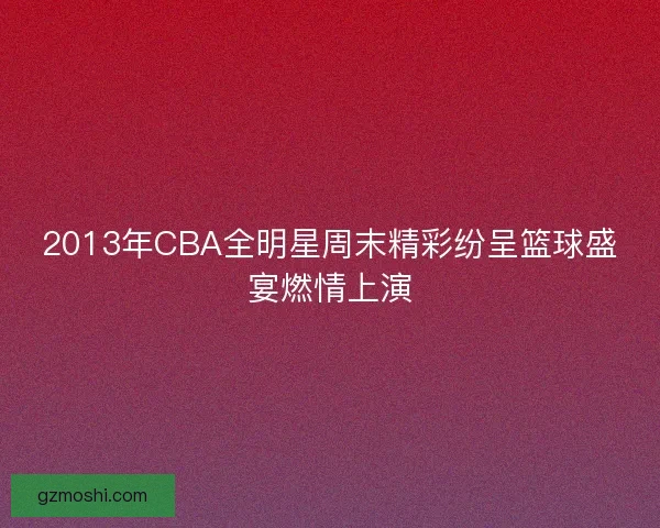 2013年CBA全明星周末精彩纷呈篮球盛宴燃情上演