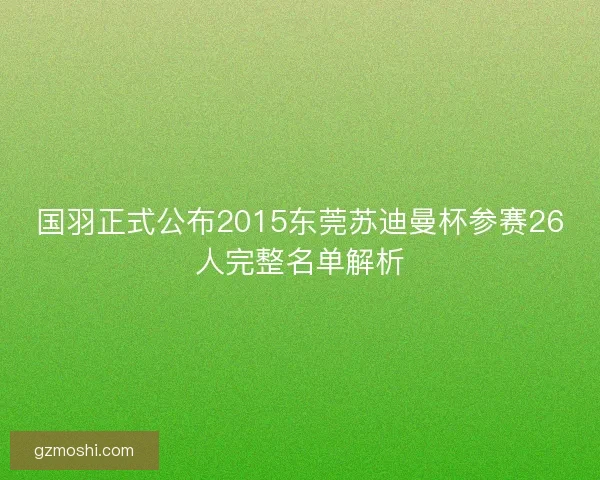 国羽正式公布2015东莞苏迪曼杯参赛26人完整名单解析