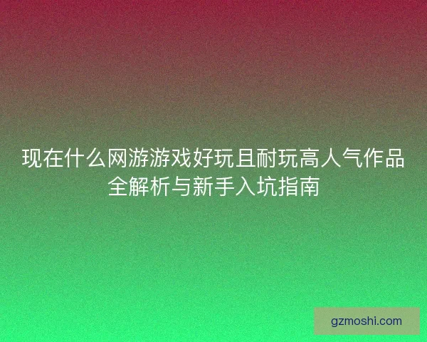 现在什么网游游戏好玩且耐玩高人气作品全解析与新手入坑指南