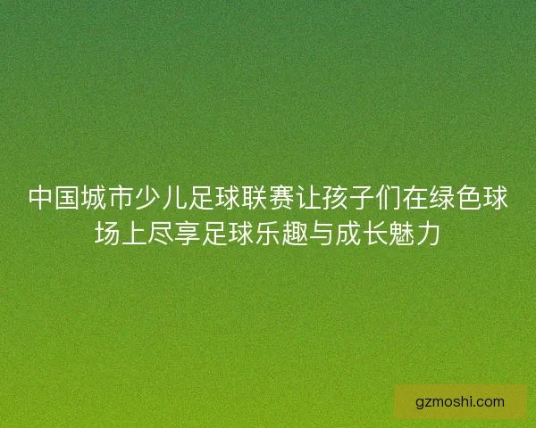 中国城市少儿足球联赛让孩子们在绿色球场上尽享足球乐趣与成长魅力