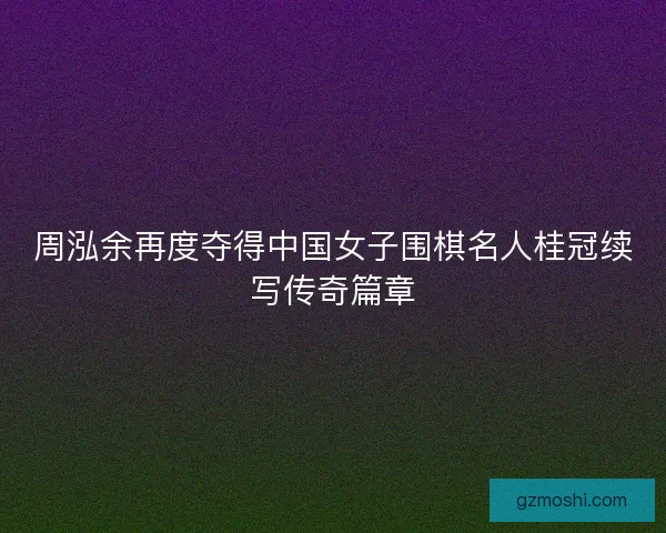 周泓余再度夺得中国女子围棋名人桂冠续写传奇篇章