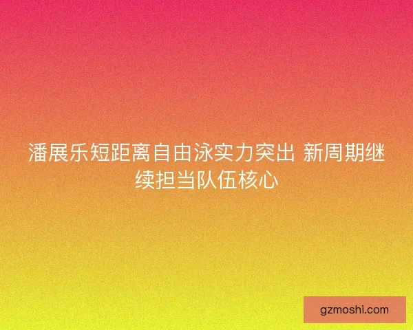 潘展乐短距离自由泳实力突出 新周期继续担当队伍核心