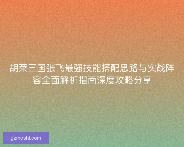 胡莱三国张飞最强技能搭配思路与实战阵容全面解析指南深度攻略分享
